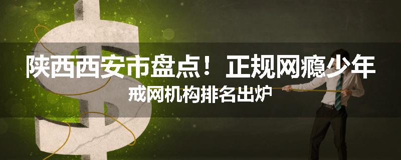 陕西西安市盘点！正规网瘾少年戒网机构排名出炉