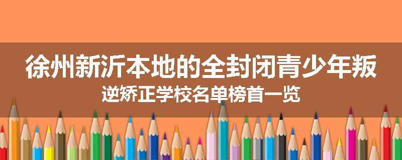 徐州新沂本地的全封闭青少年叛逆矫正学校名单榜首一览