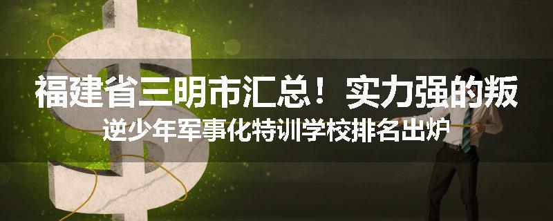福建省三明市汇总！实力强的叛逆少年军事化特训学校排名出炉