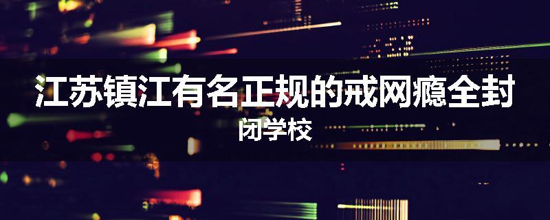江苏镇江有名正规的戒网瘾全封闭学校