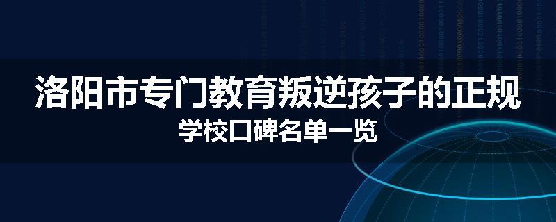 洛阳市专门教育叛逆孩子的正规学校口碑名单一览