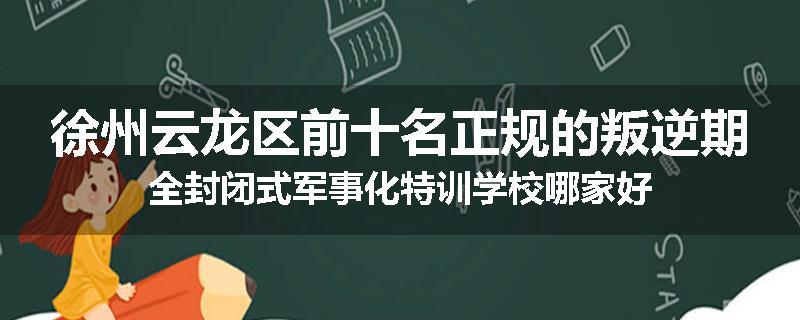 徐州云龙区前十名正规的叛逆期全封闭式军事化特训学校哪家好