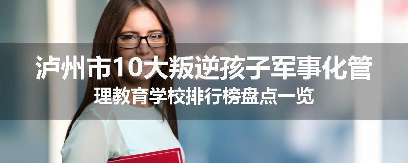 泸州市10大叛逆孩子军事化管理教育学校排行榜盘点一览