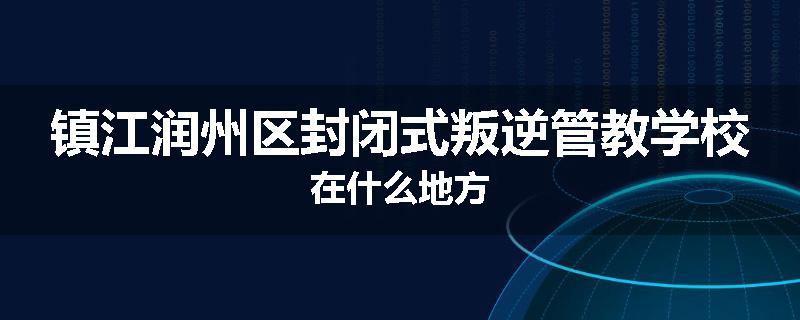 镇江润州区封闭式叛逆管教学校在什么地方