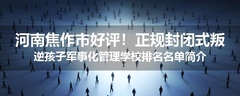 河南焦作市好评！正规封闭式叛逆孩子军事化管理学校排名名单简介