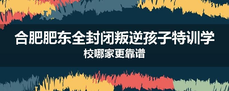 合肥肥东全封闭叛逆孩子特训学校哪家更靠谱
