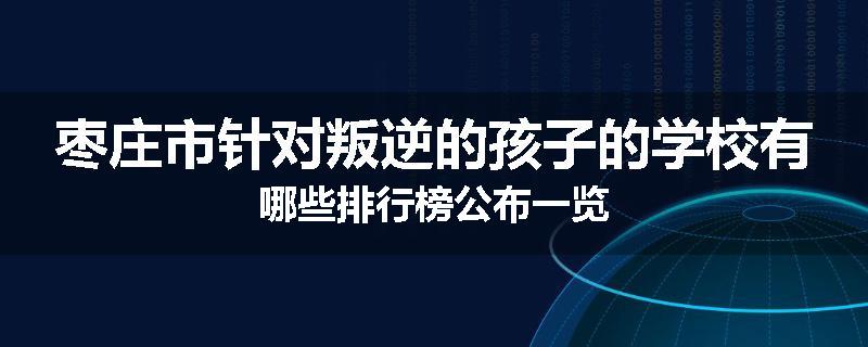枣庄市针对叛逆的孩子的学校有哪些排行榜公布一览