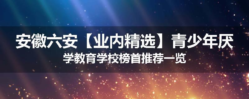 安徽六安【业内精选】青少年厌学教育学校榜首推荐一览