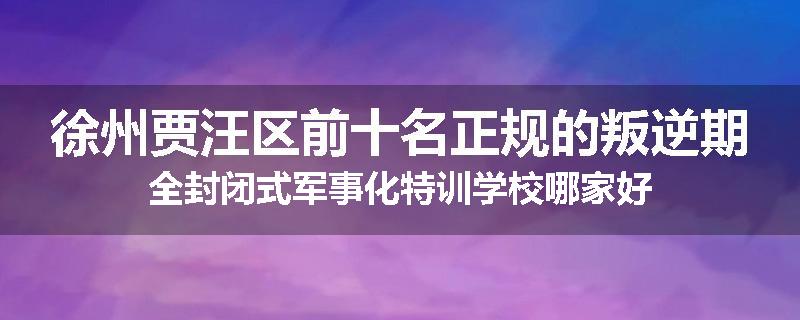 徐州贾汪区前十名正规的叛逆期全封闭式军事化特训学校哪家好