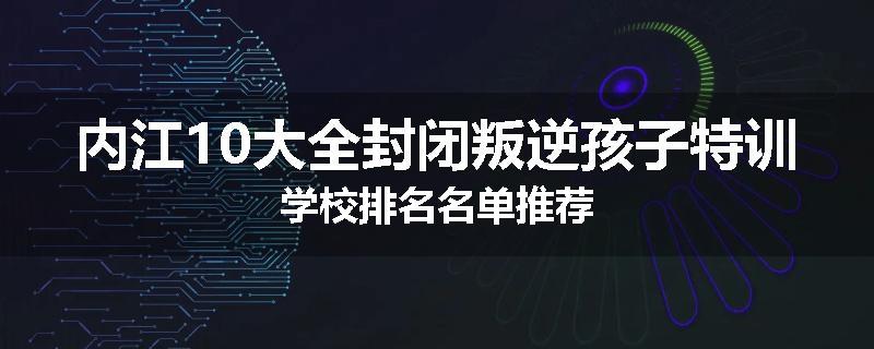 内江10大全封闭叛逆孩子特训学校排名名单推荐