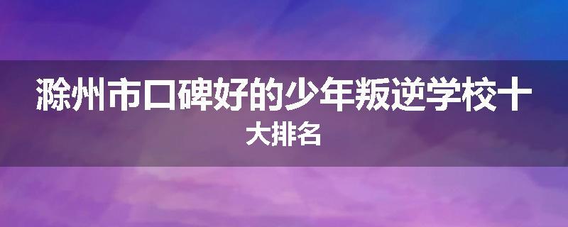 滁州市口碑好的少年叛逆学校十大排名