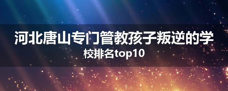 河北唐山专门管教孩子叛逆的学校排名top10