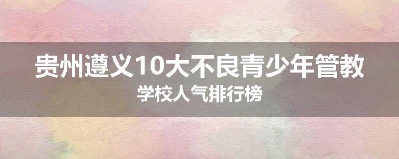 贵州遵义10大不良青少年管教学校人气排行榜