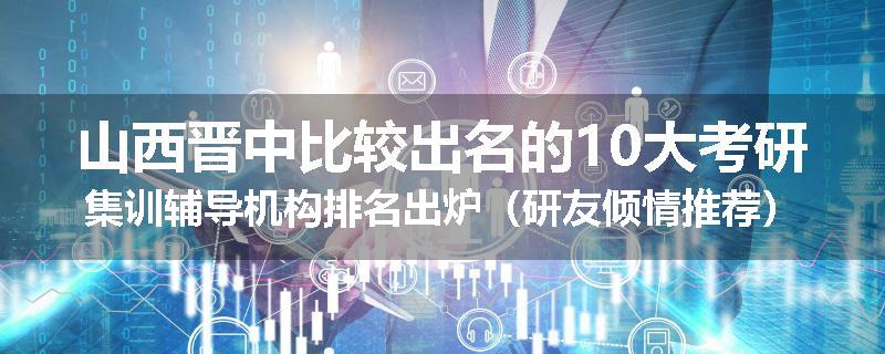 山西晋中比较出名的10大考研集训辅导机构排名出炉（研友倾情推荐）