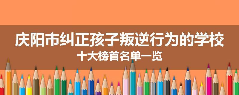 庆阳市纠正孩子叛逆行为的学校十大榜首名单一览