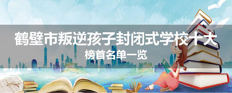 鹤壁市叛逆孩子封闭式学校十大榜首名单一览
