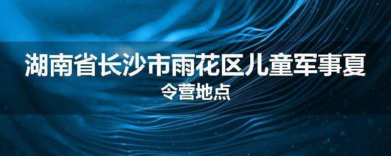 湖南省长沙市雨花区儿童军事夏令营地点