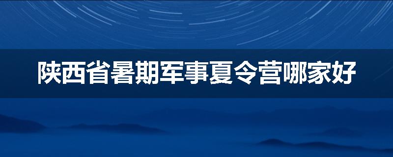 陕西省暑期军事夏令营哪家好