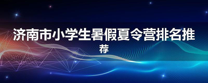 济南市小学生暑假夏令营排名推荐