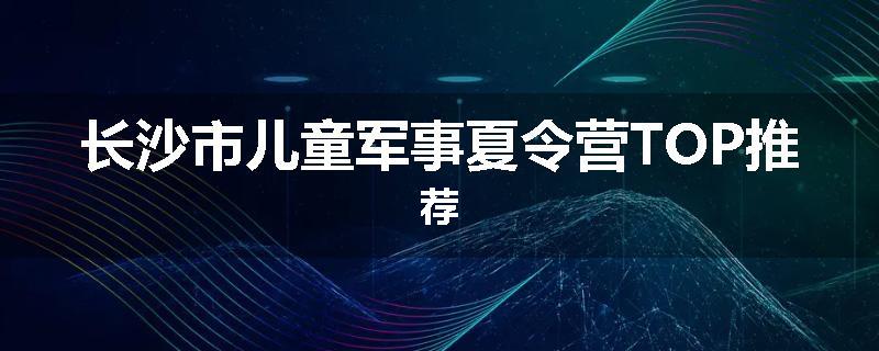 长沙市儿童军事夏令营TOP推荐