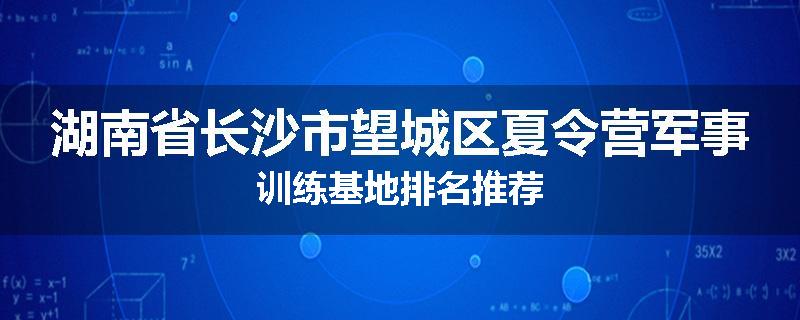 湖南省长沙市望城区夏令营军事训练基地排名推荐