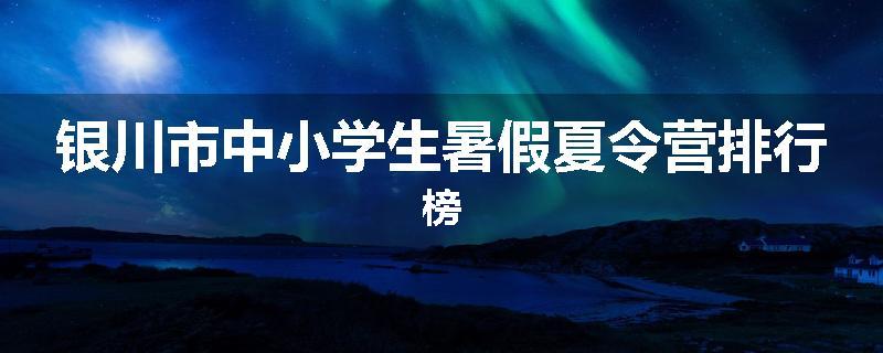 银川市中小学生暑假夏令营排行榜