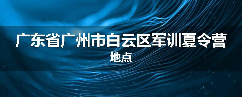 广东省广州市白云区军训夏令营地点