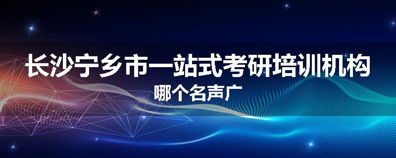 长沙宁乡市一站式考研培训机构哪个名声广
