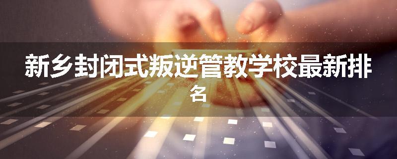 新乡封闭式叛逆管教学校最新排名