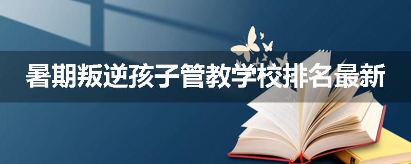 暑期叛逆孩子管教学校排名最新