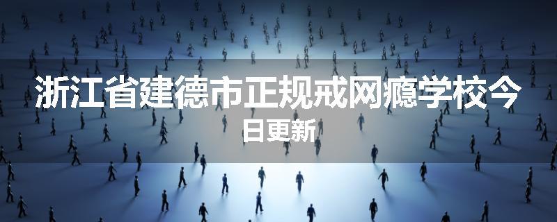 浙江省建德市正规戒网瘾学校今日更新