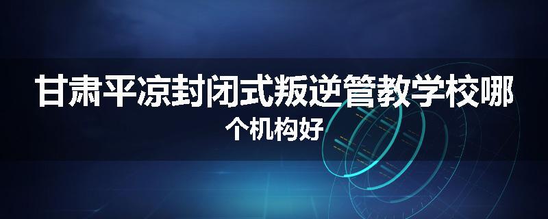 甘肃平凉封闭式叛逆管教学校哪个机构好