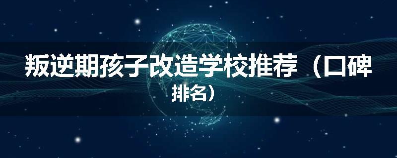 叛逆期孩子改造学校推荐（口碑排名）