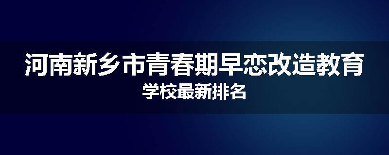 河南新乡市青春期早恋改造教育学校最新排名