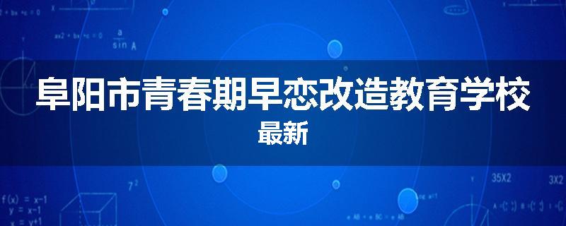 阜阳市青春期早恋改造教育学校最新