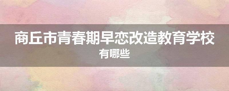 商丘市青春期早恋改造教育学校有哪些