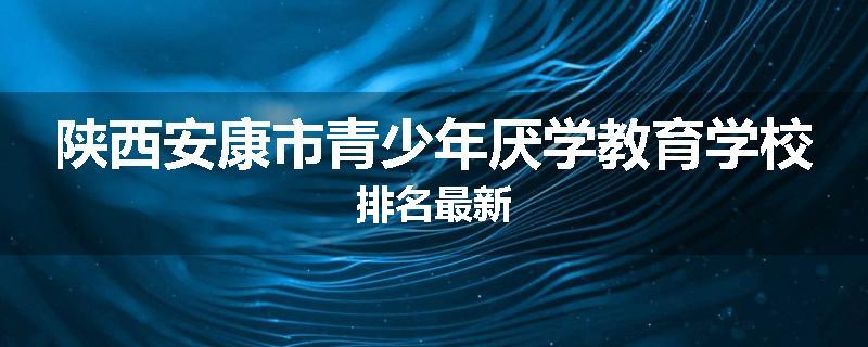 陕西安康市青少年厌学教育学校排名最新