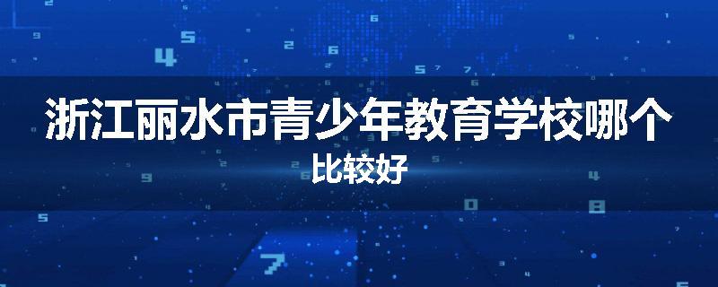 浙江丽水市青少年教育学校哪个比较好