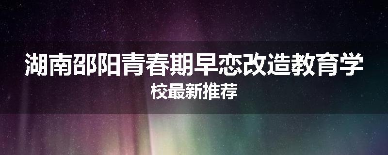 湖南邵阳青春期早恋改造教育学校最新推荐