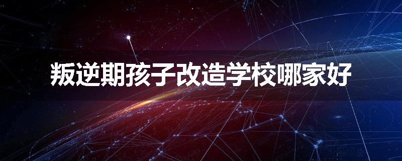叛逆期孩子改造学校哪家好