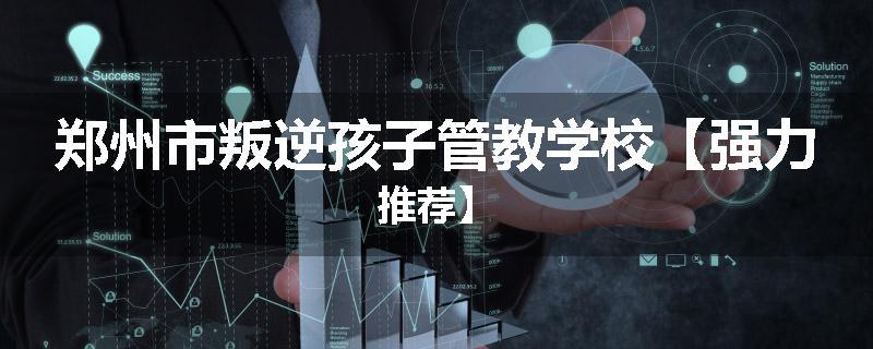 郑州市叛逆孩子管教学校【强力推荐】