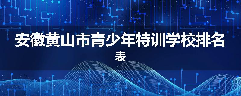 安徽黄山市青少年特训学校排名表