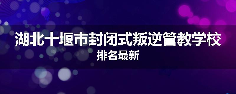 湖北十堰市封闭式叛逆管教学校排名最新
