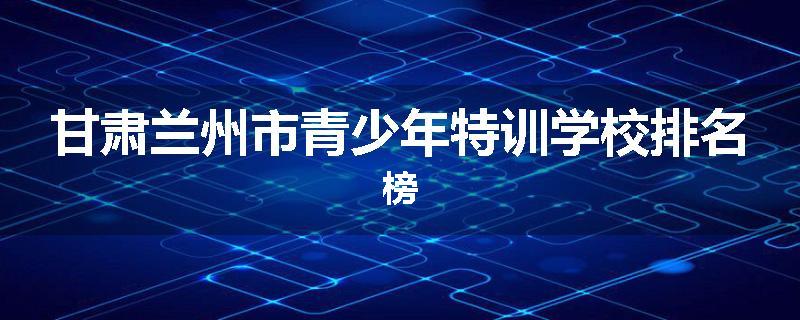 甘肃兰州市青少年特训学校排名榜