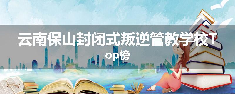 云南保山封闭式叛逆管教学校Top榜