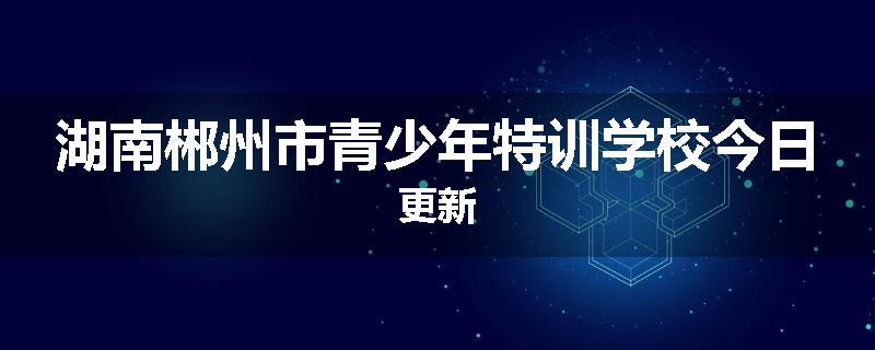 湖南郴州市青少年特训学校今日更新