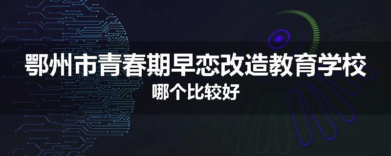 鄂州市青春期早恋改造教育学校哪个比较好
