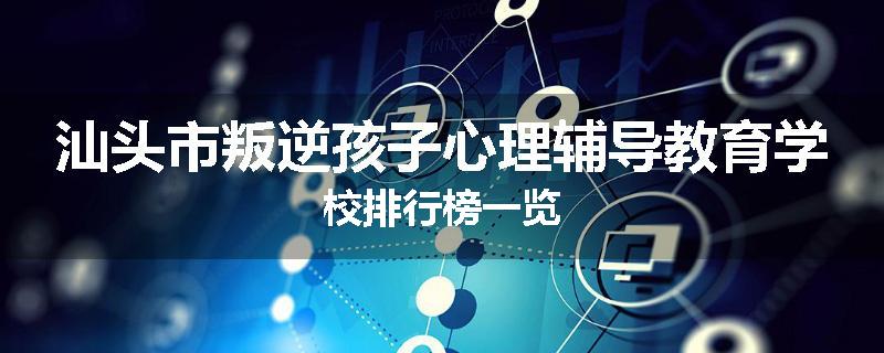 汕头市叛逆孩子心理辅导教育学校排行榜一览
