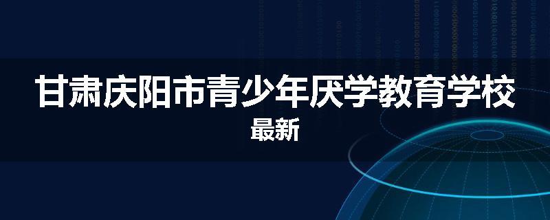 甘肃庆阳市青少年厌学教育学校最新
