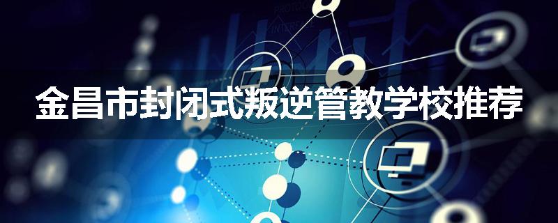 金昌市封闭式叛逆管教学校推荐
